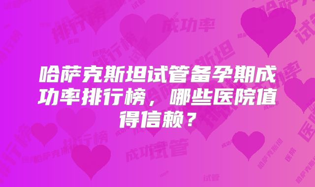 哈萨克斯坦试管备孕期成功率排行榜,哪些医院值得信赖?