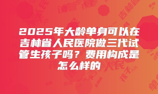 2025年大龄单身可以在吉林省人民医院做三代试管生孩子吗？费用构成是怎么样的
