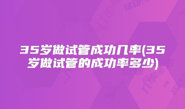 35岁做试管成功几率(35岁做试管的成功率多少)