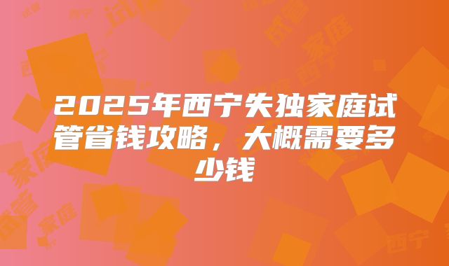 2025年西宁失独家庭试管省钱攻略,大概需要多少钱