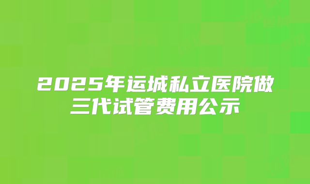 2025年运城私立医院做三代试管费用公示