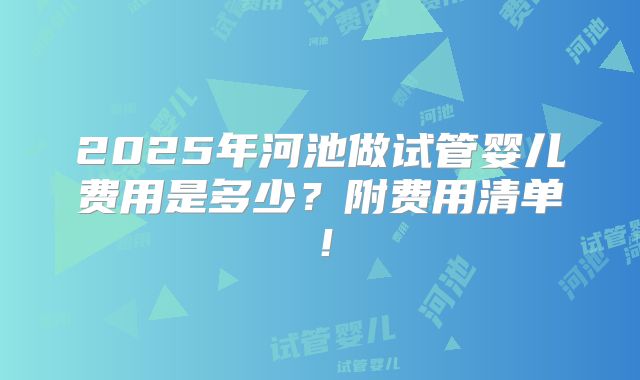 2025年河池做试管婴儿费用是多少？附费用清单！