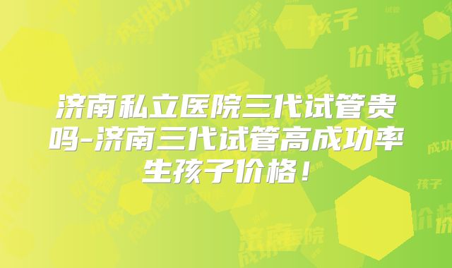 济南私立医院三代试管贵吗-济南三代试管高成功率生孩子价格！