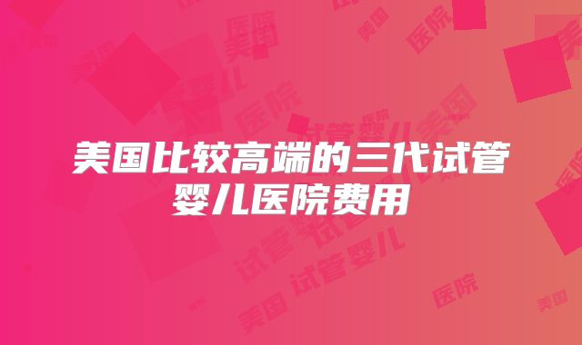 美国比较高端的三代试管婴儿医院费用
