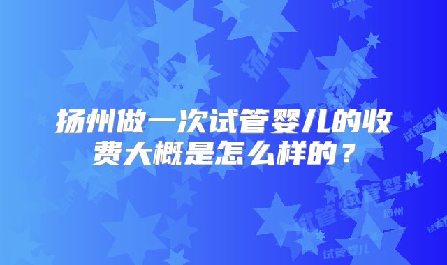 扬州做一次试管婴儿的收费大概是怎么样的？