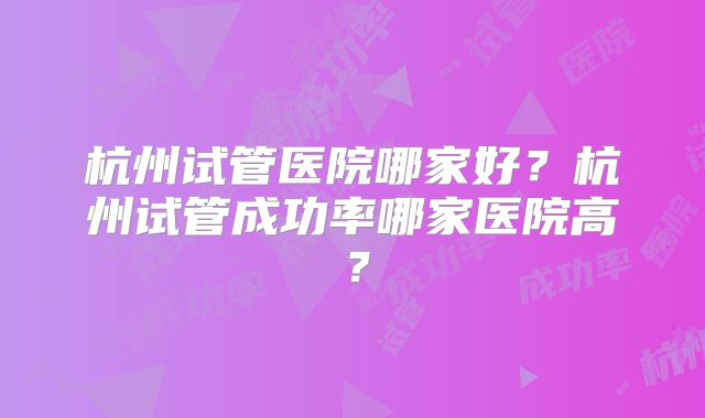 杭州试管医院哪家好？杭州试管成功率哪家医院高？