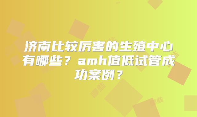 济南比较厉害的生殖中心有哪些?amh值低试管成功案例?
