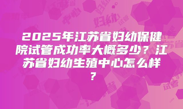 2025年江苏省妇幼保健院试管成功率大概多少？江苏省妇幼生殖中心怎么样？