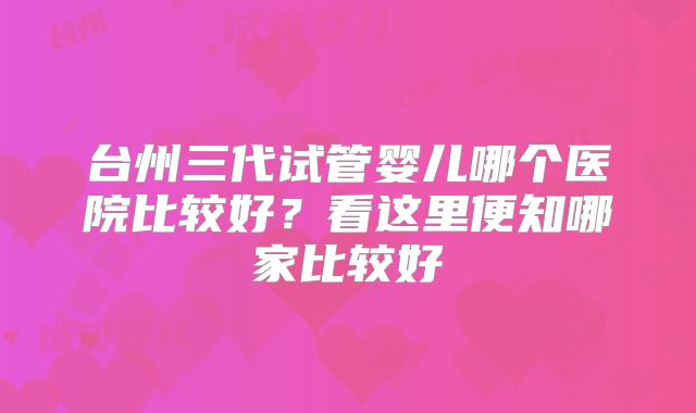 台州三代试管婴儿哪个医院比较好？看这里便知哪家比较好
