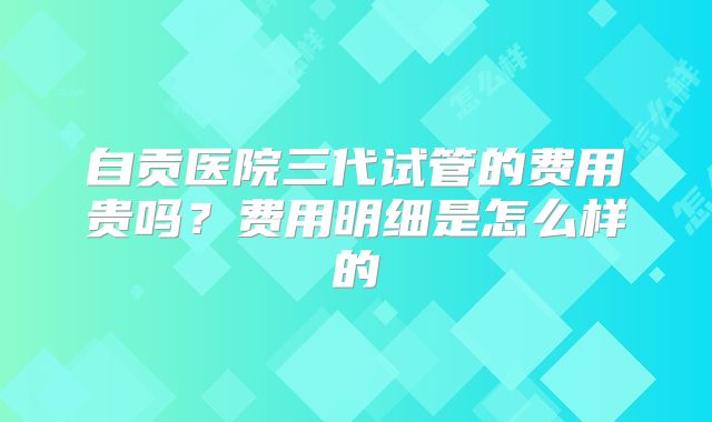 自贡医院三代试管的费用贵吗？费用明细是怎么样的