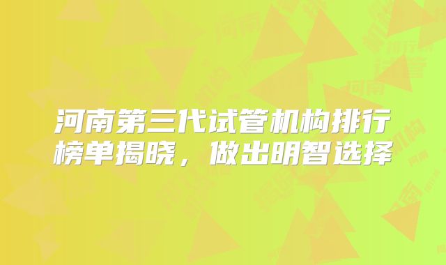 河南第三代试管机构排行榜单揭晓，做出明智选择