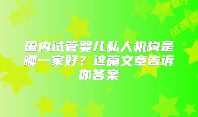 国内试管婴儿私人机构是哪一家好？这篇文章告诉你答案