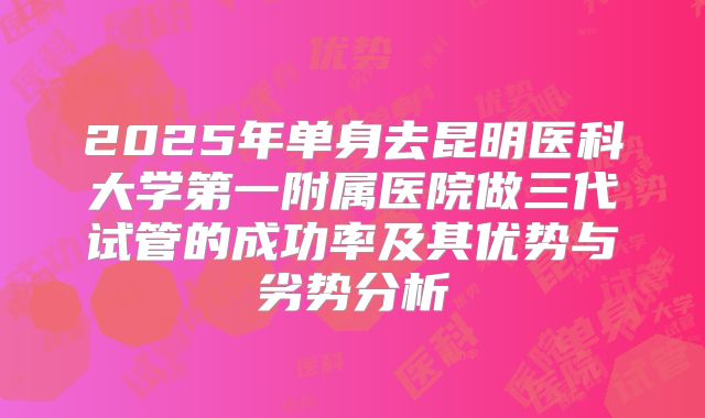 2025年单身去昆明医科大学第一附属医院做三代试管的成功率及其优势与劣势分析