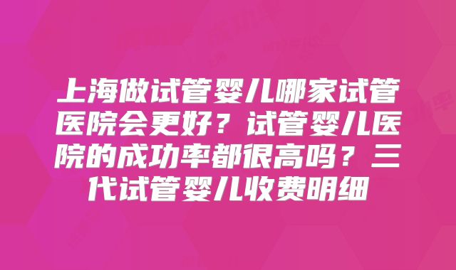 上海做试管婴儿哪家试管医院会更好？试管婴儿医院的成功率都很高吗？三代试管婴儿收费明细