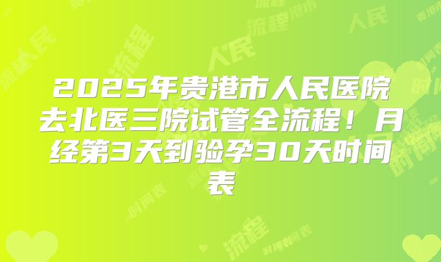 2025年贵港市人民医院去北医三院试管全流程!月经第3天到验孕30天时间表