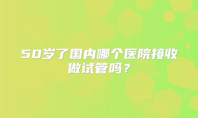 50岁了国内哪个医院接收做试管吗？
