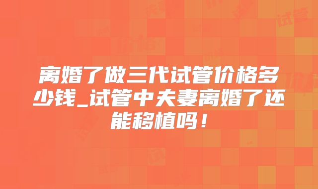 离婚了做三代试管价格多少钱_试管中夫妻离婚了还能移植吗！
