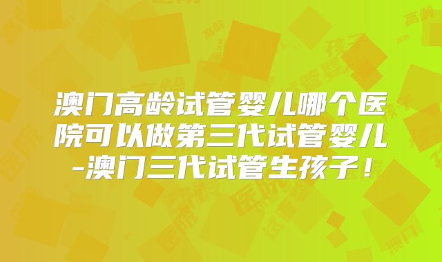 澳门高龄试管婴儿哪个医院可以做第三代试管婴儿-澳门三代试管生孩子！