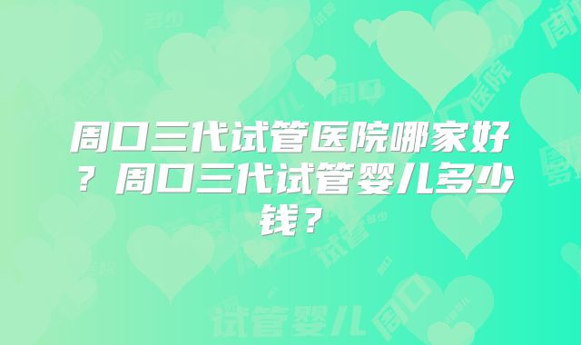 周口三代试管医院哪家好？周口三代试管婴儿多少钱？