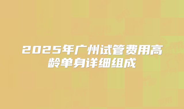 2025年广州试管费用高龄单身详细组成