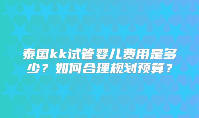泰国kk试管婴儿费用是多少?如何合理规划预算?
