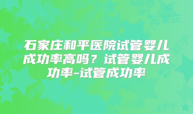 石家庄和平医院试管婴儿成功率高吗？试管婴儿成功率-试管成功率