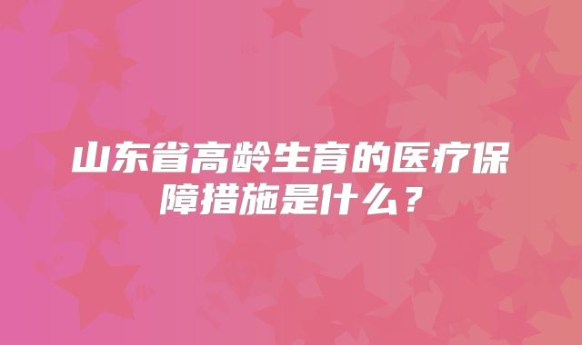 山东省高龄生育的医疗保障措施是什么？