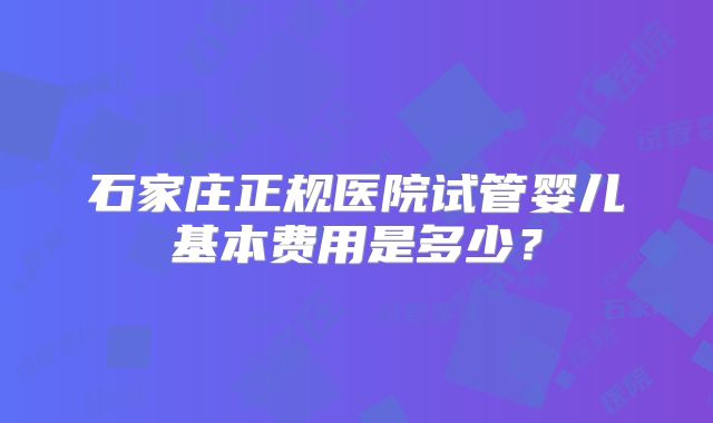 石家庄正规医院试管婴儿基本费用是多少？