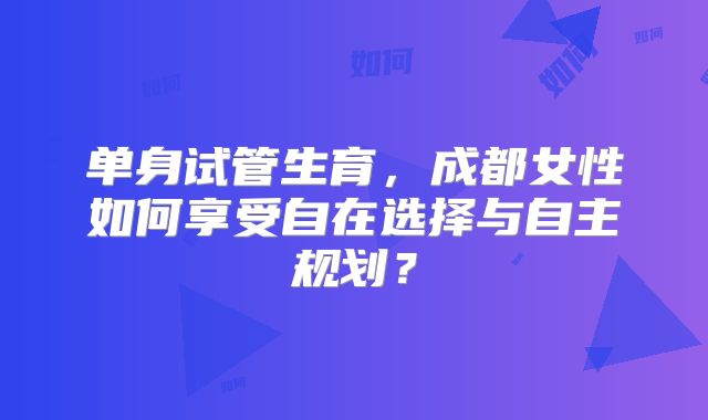 单身试管生育，成都女性如何享受自在选择与自主规划？