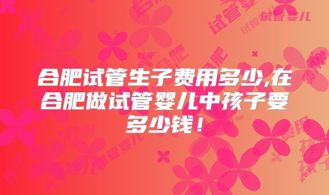合肥试管生子费用多少,在合肥做试管婴儿中孩子要多少钱！