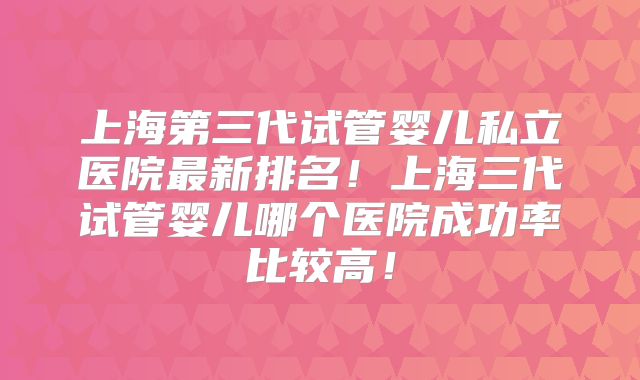 上海第三代试管婴儿私立医院最新排名！上海三代试管婴儿哪个医院成功率比较高！