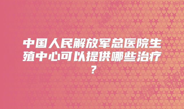 中国人民解放军总医院生殖中心可以提供哪些治疗？