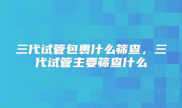 三代试管包裹什么筛查，三代试管主要筛查什么