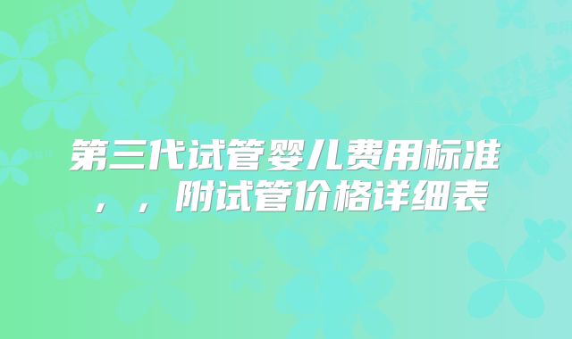 第三代试管婴儿费用标准，，附试管价格详细表