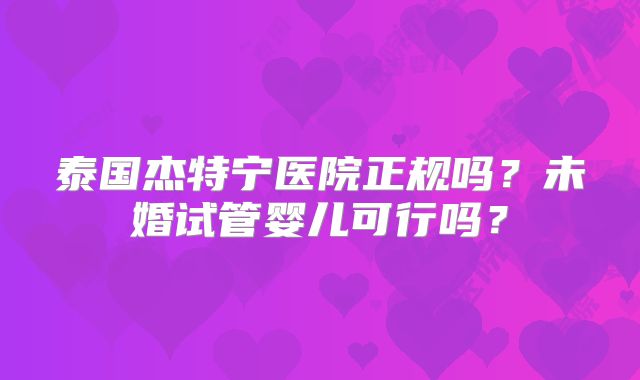 泰国杰特宁医院正规吗？未婚试管婴儿可行吗？
