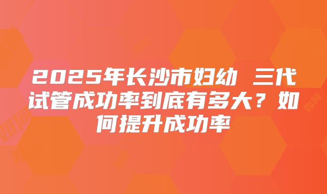 2025年长沙市妇幼 三代试管成功率到底有多大？如何提升成功率