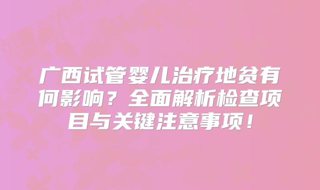广西试管婴儿治疗地贫有何影响？全面解析检查项目与关键注意事项！