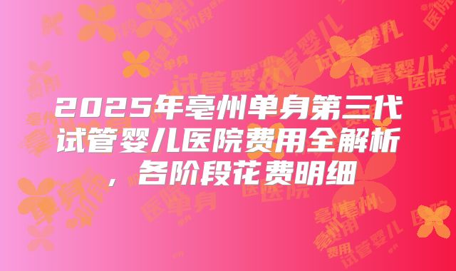 2025年亳州单身第三代试管婴儿医院费用全解析，各阶段花费明细