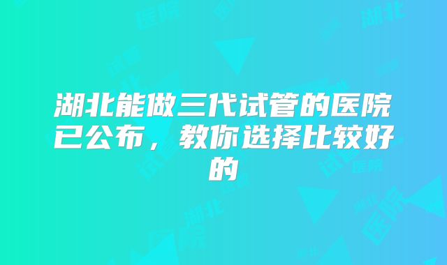 湖北能做三代试管的医院已公布,教你选择比较好的