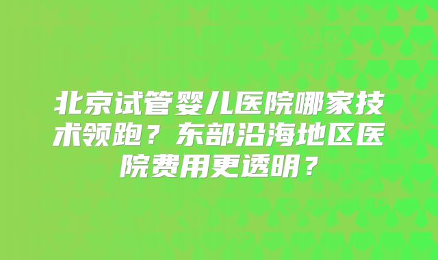 北京试管婴儿医院哪家技术领跑？东部沿海地区医院费用更透明？