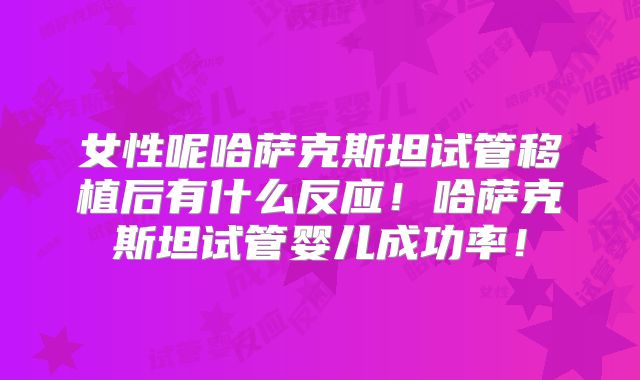 女性呢哈萨克斯坦试管移植后有什么反应！哈萨克斯坦试管婴儿成功率！