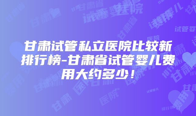 甘肃试管私立医院比较新排行榜-甘肃省试管婴儿费用大约多少！