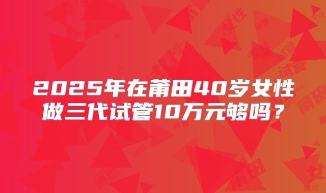 2025年在莆田40岁女性做三代试管10万元够吗？