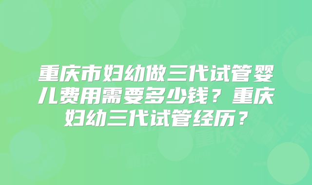 重庆市妇幼做三代试管婴儿费用需要多少钱？重庆妇幼三代试管经历？