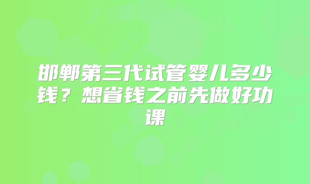 邯郸第三代试管婴儿多少钱？想省钱之前先做好功课