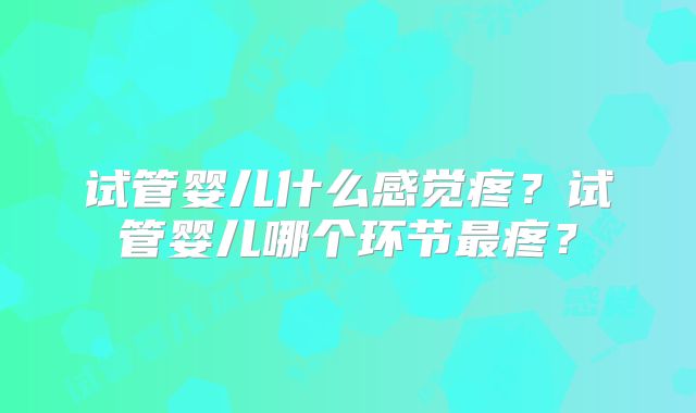 试管婴儿什么感觉疼？试管婴儿哪个环节最疼？