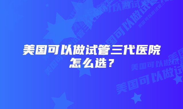 美国可以做试管三代医院怎么选?