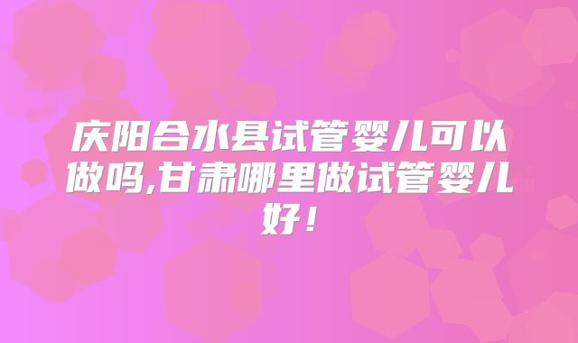 庆阳合水县试管婴儿可以做吗,甘肃哪里做试管婴儿好！