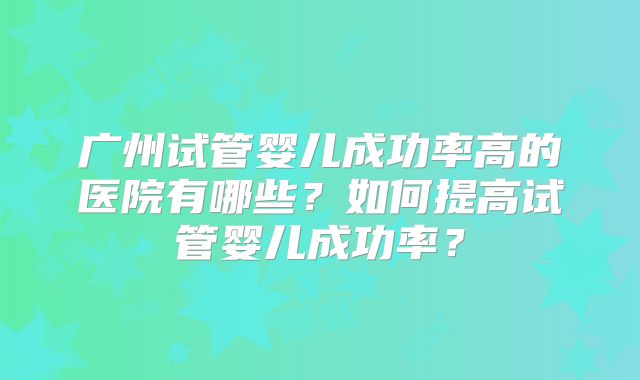 广州试管婴儿成功率高的医院有哪些？如何提高试管婴儿成功率？
