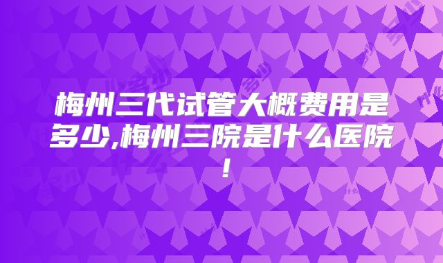梅州三代试管大概费用是多少,梅州三院是什么医院！